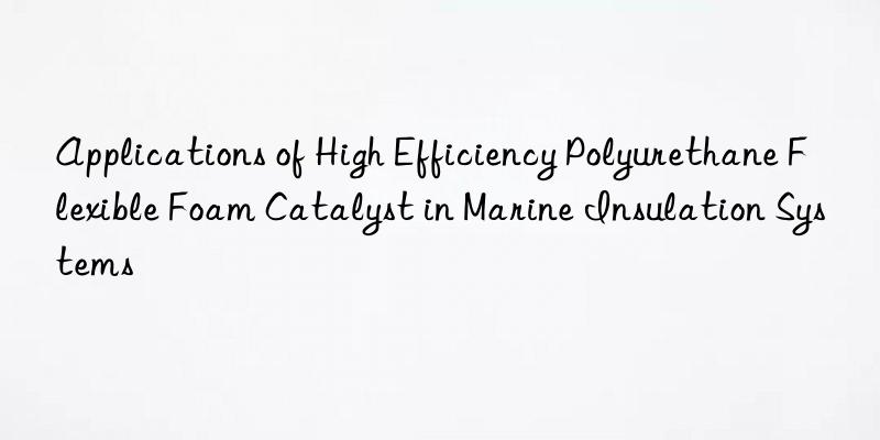 Applications of High Efficiency Polyurethane Flexible Foam Catalyst in Marine Insulation Systems