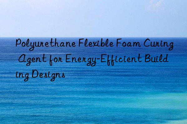Polyurethane Flexible Foam Curing Agent for Energy-Efficient Building Designs
