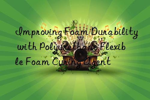 Improving Foam Durability with Polyurethane Flexible Foam Curing Agent