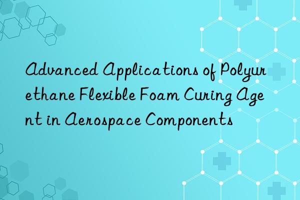 Advanced Applications of Polyurethane Flexible Foam Curing Agent in Aerospace Components