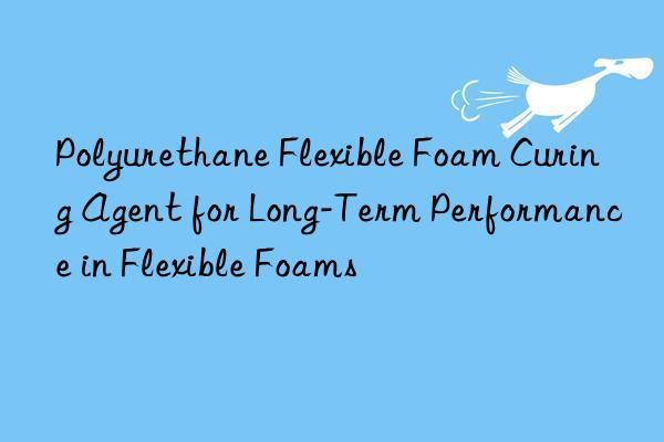Polyurethane Flexible Foam Curing Agent for Long-Term Performance in Flexible Foams
