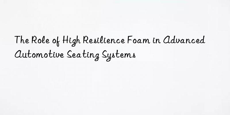 The Role of High Resilience Foam in Advanced Automotive Seating Systems