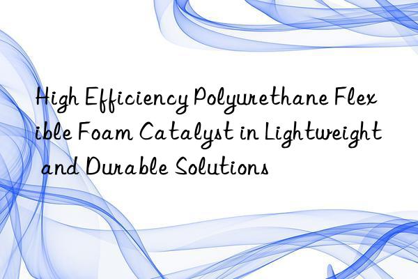 High Efficiency Polyurethane Flexible Foam Catalyst in Lightweight and Durable Solutions
