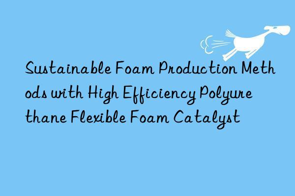 Sustainable Foam Production Methods with High Efficiency Polyurethane Flexible Foam Catalyst