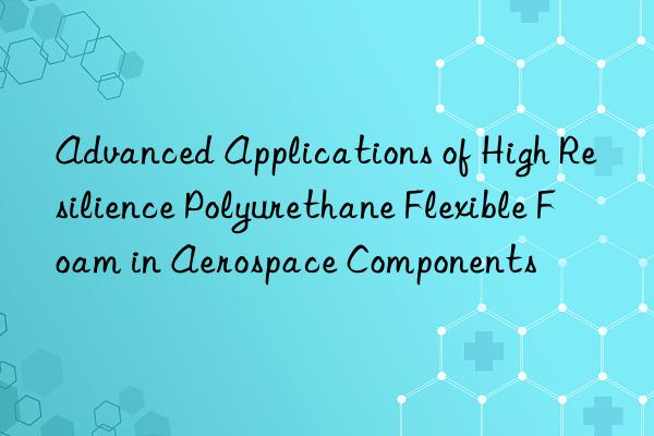 Advanced Applications of High Resilience Polyurethane Flexible Foam in Aerospace Components