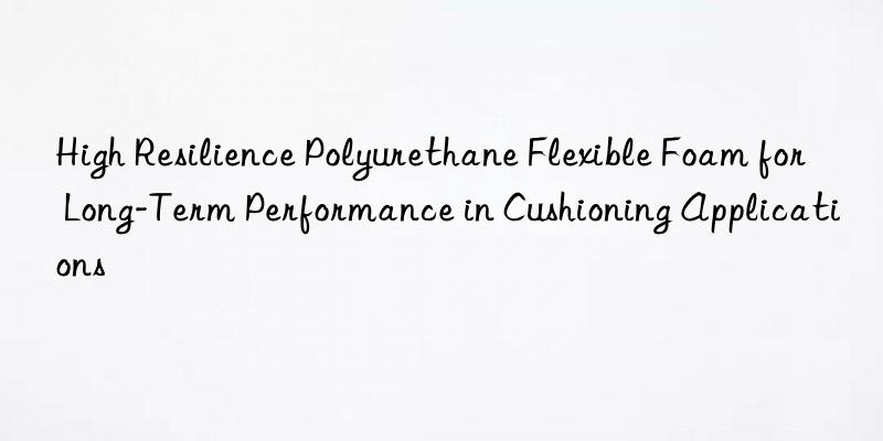 High Resilience Polyurethane Flexible Foam for Long-Term Performance in Cushioning Applications