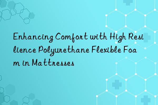 Enhancing Comfort with High Resilience Polyurethane Flexible Foam in Mattresses