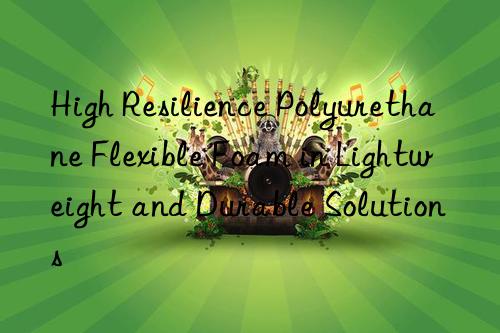 High Resilience Polyurethane Flexible Foam in Lightweight and Durable Solutions