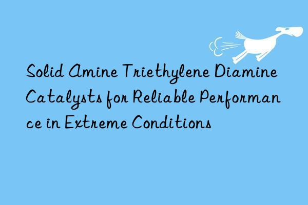 Solid Amine Triethylene Diamine Catalysts for Reliable Performance in Extreme Conditions