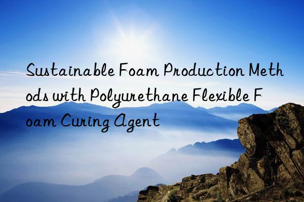 Sustainable Foam Production Methods with Polyurethane Flexible Foam Curing Agent