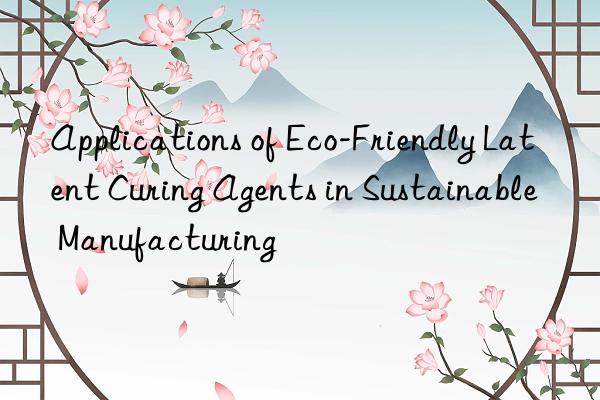 Applications of Eco-Friendly Latent Curing Agents in Sustainable Manufacturing