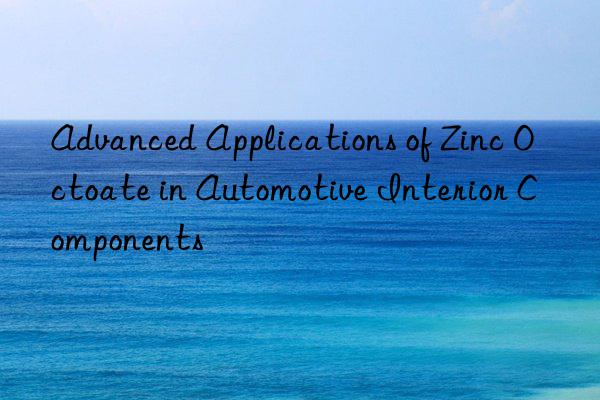 Advanced Applications of Zinc Octoate in Automotive Interior Components
