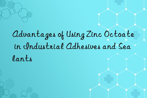 Advantages of Using Zinc Octoate in Industrial Adhesives and Sealants