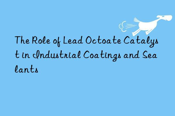 The Role of Lead Octoate Catalyst in Industrial Coatings and Sealants