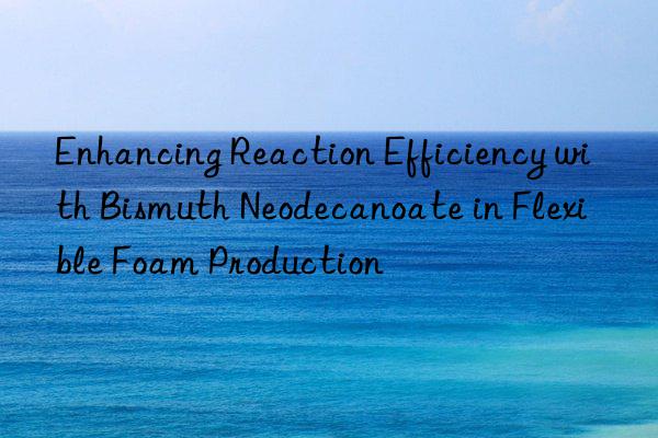 Enhancing Reaction Efficiency with Bismuth Neodecanoate in Flexible Foam Production