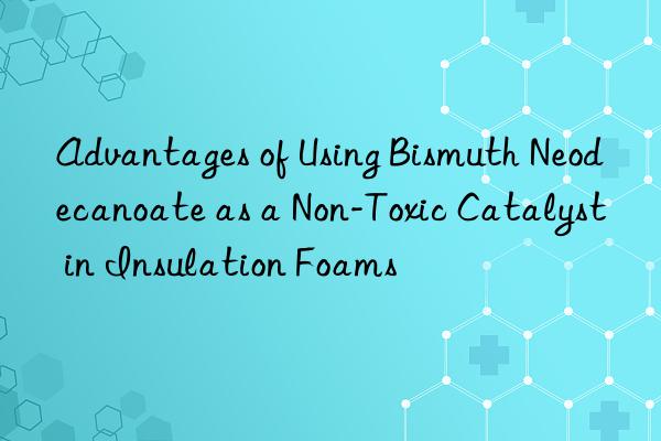 Advantages of Using Bismuth Neodecanoate as a Non-Toxic Catalyst in Insulation Foams