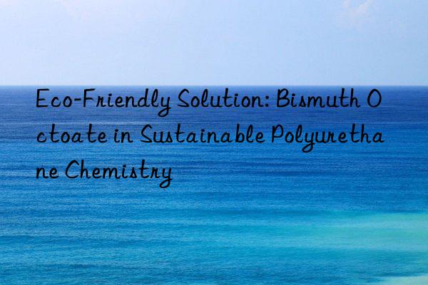 Eco-Friendly Solution: Bismuth Octoate in Sustainable Polyurethane Chemistry