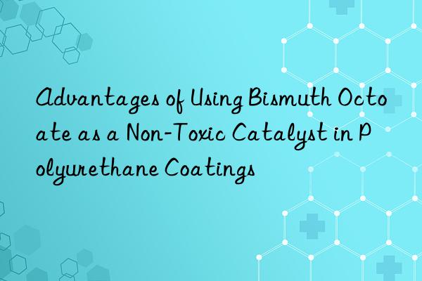 Advantages of Using Bismuth Octoate as a Non-Toxic Catalyst in Polyurethane Coatings