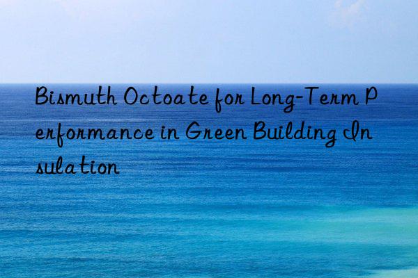 Bismuth Octoate for Long-Term Performance in Green Building Insulation