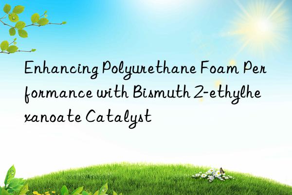 Enhancing Polyurethane Foam Performance with Bismuth 2-ethylhexanoate Catalyst