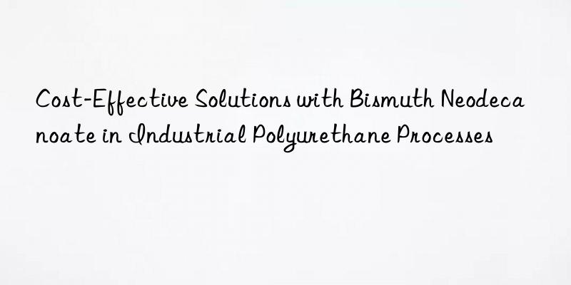 Cost-Effective Solutions with Bismuth Neodecanoate in Industrial Polyurethane Processes