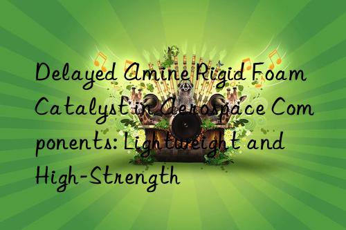 Delayed Amine Rigid Foam Catalyst in Aerospace Components: Lightweight and High-Strength