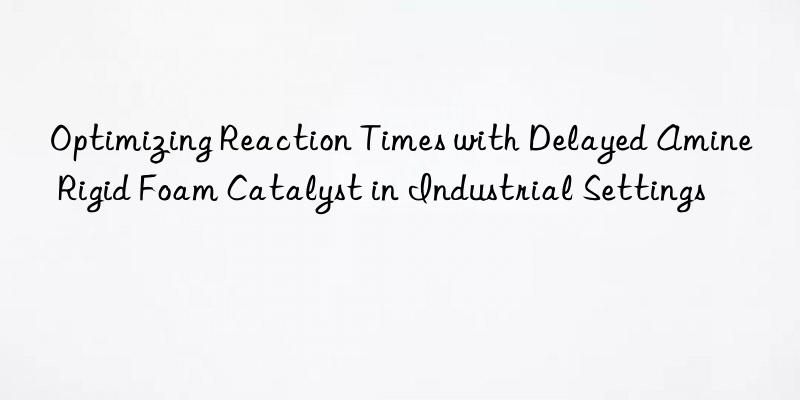 Optimizing Reaction Times with Delayed Amine Rigid Foam Catalyst in Industrial Settings