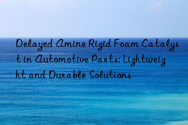 Delayed Amine Rigid Foam Catalyst in Automotive Parts: Lightweight and Durable Solutions