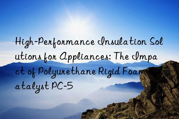 High-Performance Insulation Solutions for Appliances: The Impact of Polyurethane Rigid Foam Catalyst PC-5
