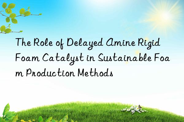 The Role of Delayed Amine Rigid Foam Catalyst in Sustainable Foam Production Methods