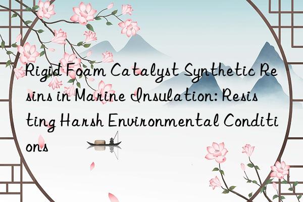 Rigid Foam Catalyst Synthetic Resins in Marine Insulation: Resisting Harsh Environmental Conditions