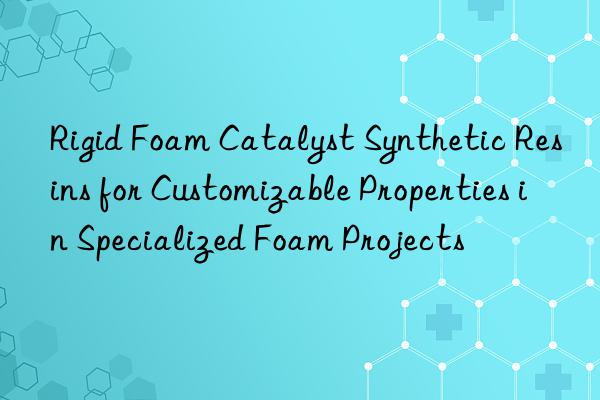 Rigid Foam Catalyst Synthetic Resins for Customizable Properties in Specialized Foam Projects