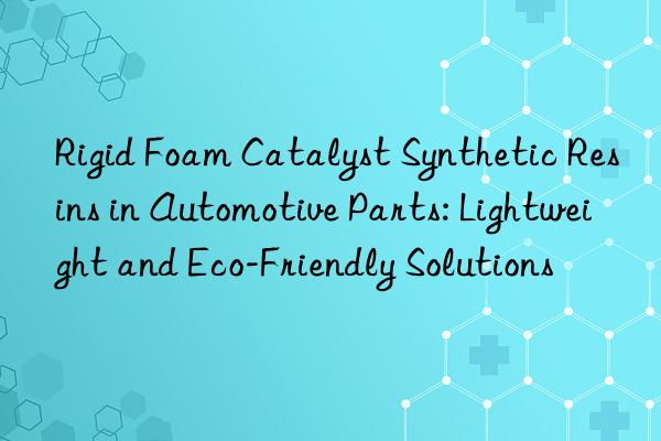 Rigid Foam Catalyst Synthetic Resins in Automotive Parts: Lightweight and Eco-Friendly Solutions