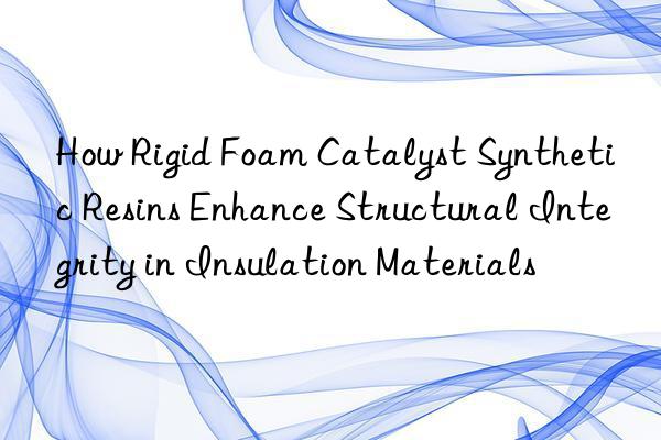 How Rigid Foam Catalyst Synthetic Resins Enhance Structural Integrity in Insulation Materials
