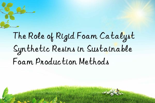 The Role of Rigid Foam Catalyst Synthetic Resins in Sustainable Foam Production Methods