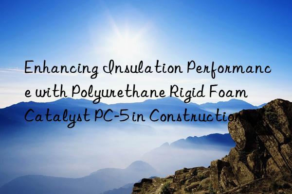 Enhancing Insulation Performance with Polyurethane Rigid Foam Catalyst PC-5 in Construction