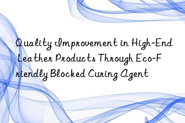 Quality Improvement in High-End Leather Products Through Eco-Friendly Blocked Curing Agent