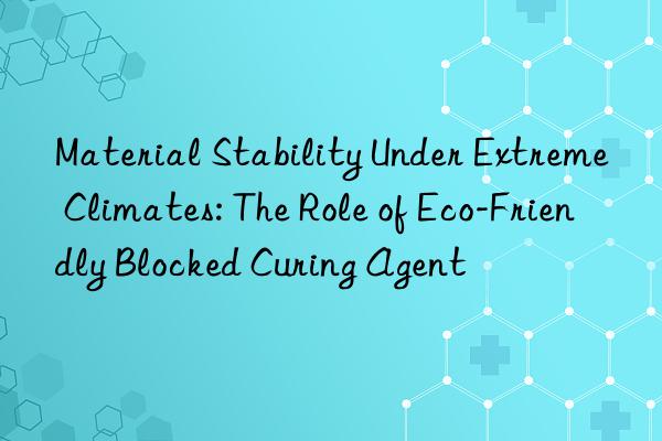 Material Stability Under Extreme Climates: The Role of Eco-Friendly Blocked Curing Agent