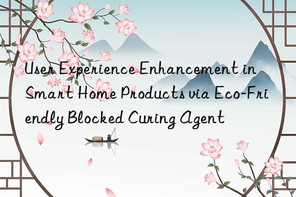 User Experience Enhancement in Smart Home Products via Eco-Friendly Blocked Curing Agent