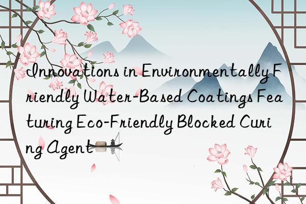 Innovations in Environmentally Friendly Water-Based Coatings Featuring Eco-Friendly Blocked Curing Agent