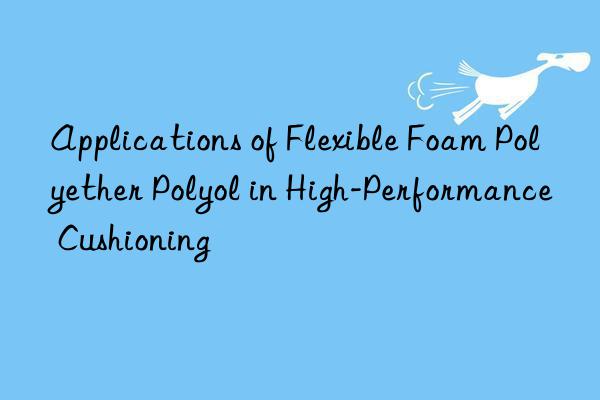 Applications of Flexible Foam Polyether Polyol in High-Performance Cushioning