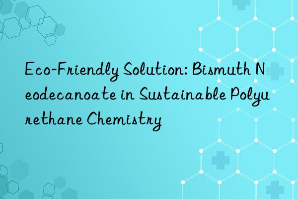 Eco-Friendly Solution: Bismuth Neodecanoate in Sustainable Polyurethane Chemistry