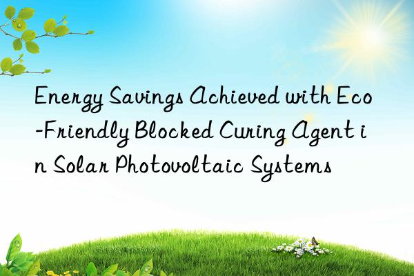 Energy Savings Achieved with Eco-Friendly Blocked Curing Agent in Solar Photovoltaic Systems
