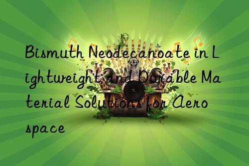 Bismuth Neodecanoate in Lightweight and Durable Material Solutions for Aerospace