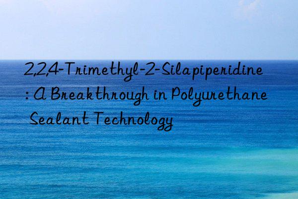 2,2,4-Trimethyl-2-Silapiperidine: A Breakthrough in Polyurethane Sealant Technology