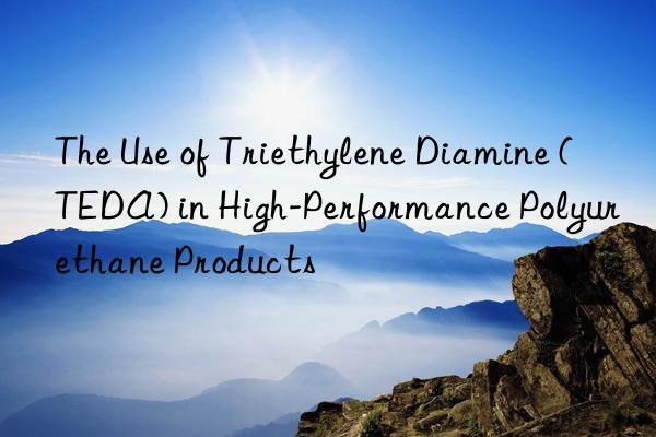 The Use of Triethylene Diamine (TEDA) in High-Performance Polyurethane Products