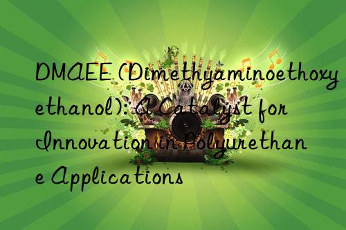 DMAEE (Dimethyaminoethoxyethanol): A Catalyst for Innovation in Polyurethane Applications
