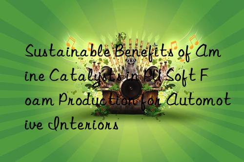 Sustainable Benefits of Amine Catalysts in PU Soft Foam Production for Automotive Interiors