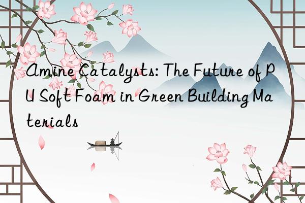 Amine Catalysts: The Future of PU Soft Foam in Green Building Materials