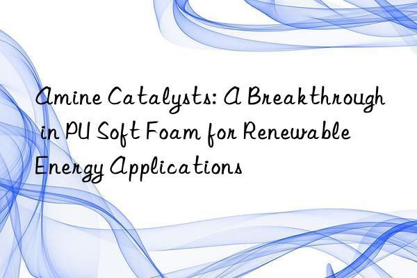Amine Catalysts: A Breakthrough in PU Soft Foam for Renewable Energy Applications